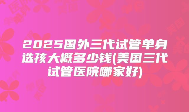 2025国外三代试管单身选孩大概多少钱(美国三代试管医院哪家好)