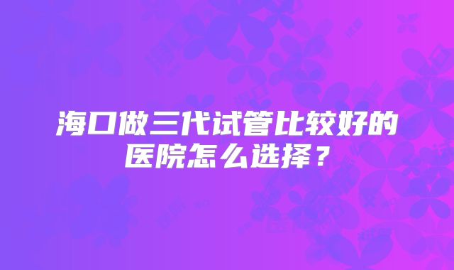 海口做三代试管比较好的医院怎么选择?