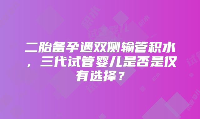 二胎备孕遇双侧输管积水,三代试管婴儿是否是仅有选择?
