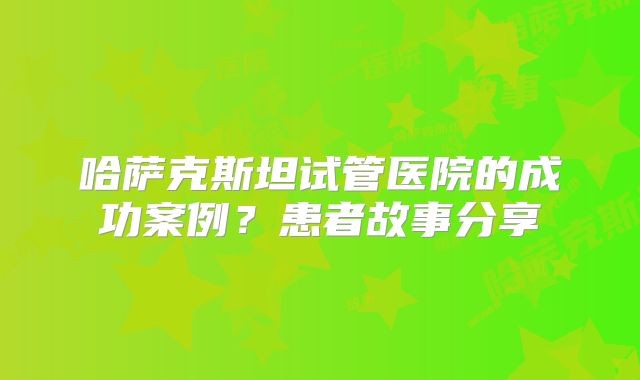 哈萨克斯坦试管医院的成功案例？患者故事分享