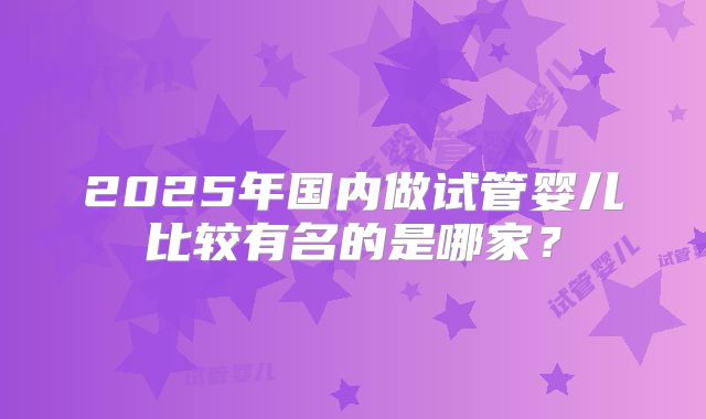 2025年国内做试管婴儿比较有名的是哪家?