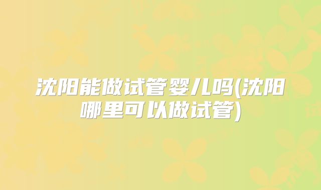 沈阳能做试管婴儿吗(沈阳哪里可以做试管)