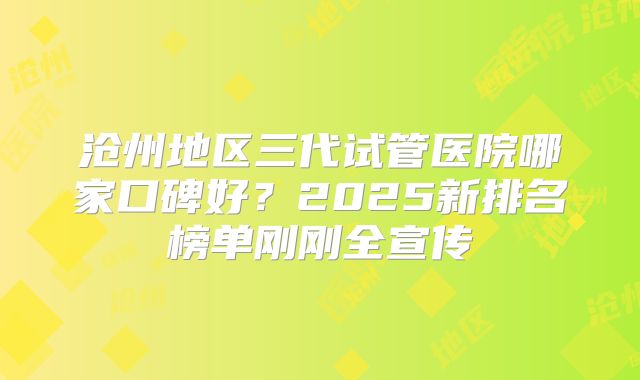 沧州地区三代试管医院哪家口碑好？2025新排名榜单刚刚全宣传