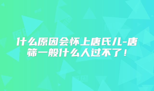 什么原因会怀上唐氏儿-唐筛一般什么人过不了！
