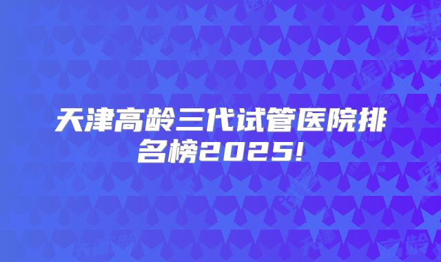 天津高龄三代试管医院排名榜2025!
