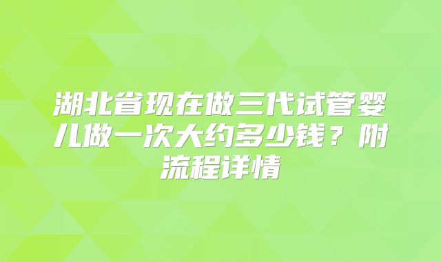 湖北省现在做三代试管婴儿做一次大约多少钱？附流程详情