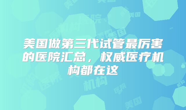 美国做第三代试管最厉害的医院汇总，权威医疗机构都在这
