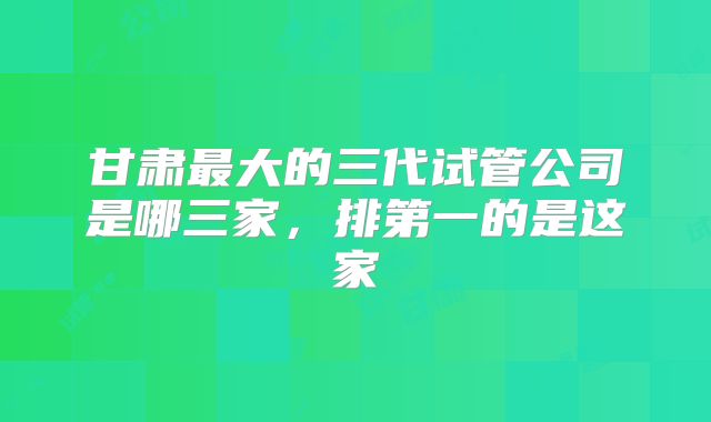 甘肃最大的三代试管公司是哪三家，排第一的是这家