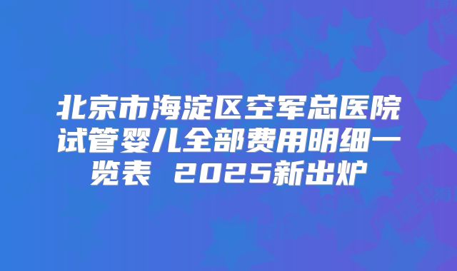 北京市海淀区空军总医院试管婴儿全部费用明细一览表 2025新出炉