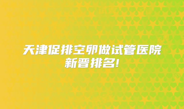 天津促排空卵做试管医院新晋排名!