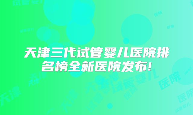 天津三代试管婴儿医院排名榜全新医院发布!