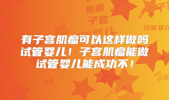 有子宫肌瘤可以这样做吗试管婴儿!子宫肌瘤能做试管婴儿能成功不!