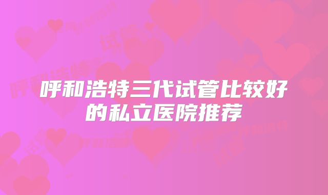 呼和浩特三代试管比较好的私立医院推荐