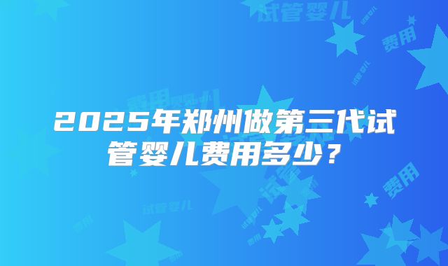 2025年郑州做第三代试管婴儿费用多少?