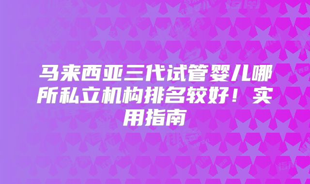 马来西亚三代试管婴儿哪所私立机构排名较好！实用指南