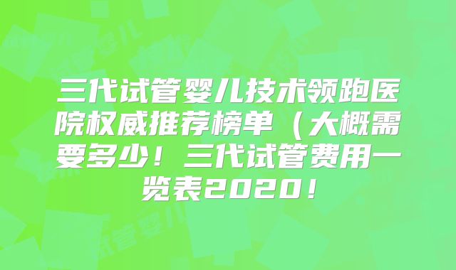 三代试管婴儿技术领跑医院权威推荐榜单(大概需要多少!三代试管费用一览表2020!