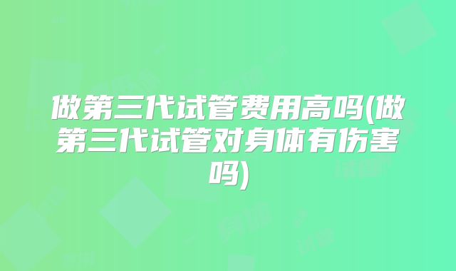 做第三代试管费用高吗(做第三代试管对身体有伤害吗)