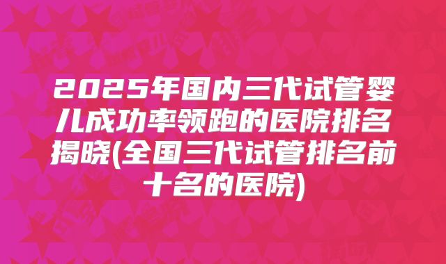 2025年国内三代试管婴儿成功率领跑的医院排名揭晓(全国三代试管排名前十名的医院)