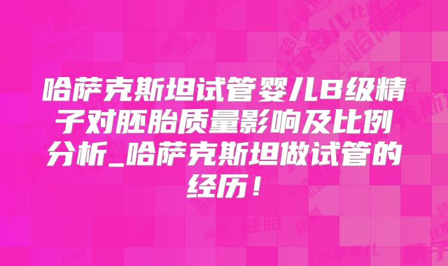 哈萨克斯坦试管婴儿B级精子对胚胎质量影响及比例分析_哈萨克斯坦做试管的经历！