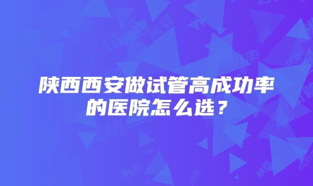陕西西安做试管高成功率的医院怎么选？