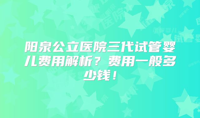 阳泉公立医院三代试管婴儿费用解析?费用一般多少钱!
