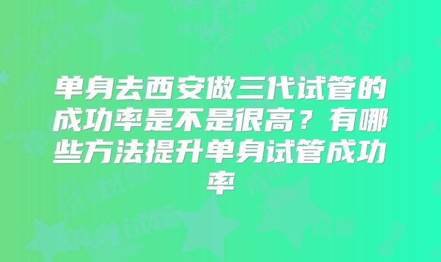 单身去西安做三代试管的成功率是不是很高？有哪些方法提升单身试管成功率