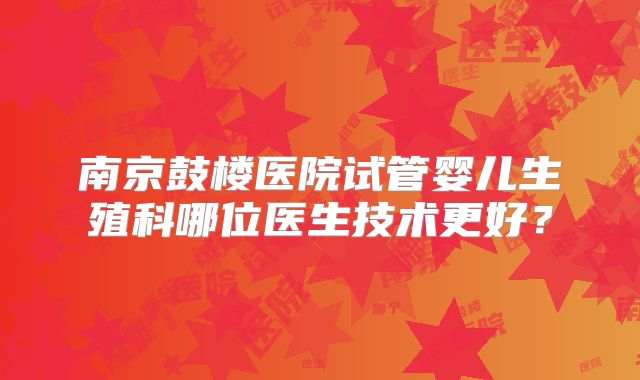 南京鼓楼医院试管婴儿生殖科哪位医生技术更好？