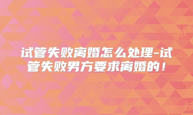 试管失败离婚怎么处理-试管失败男方要求离婚的！