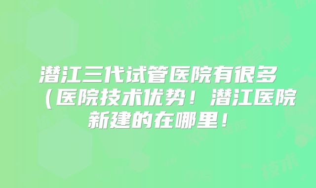 潜江三代试管医院有很多(医院技术优势!潜江医院新建的在哪里!