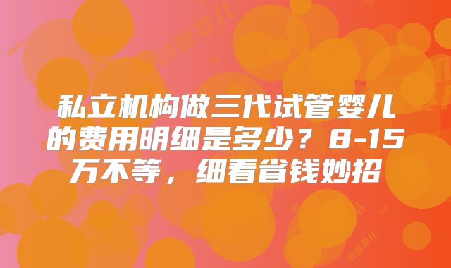 私立机构做三代试管婴儿的费用明细是多少？8-15万不等，细看省钱妙招