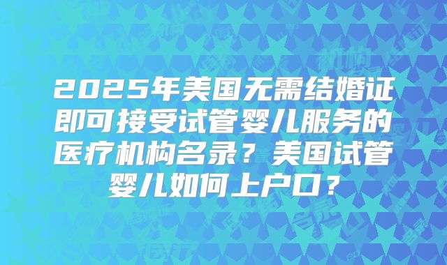 2025年美国无需结婚证即可接受试管婴儿服务的医疗机构名录？美国试管婴儿如何上户口？