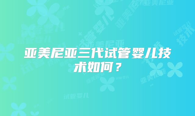 亚美尼亚三代试管婴儿技术如何？