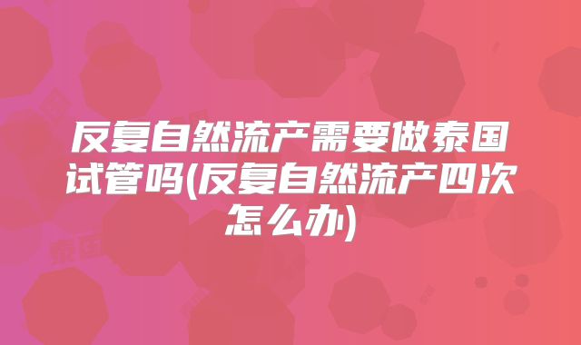 反复自然流产需要做泰国试管吗(反复自然流产四次怎么办)
