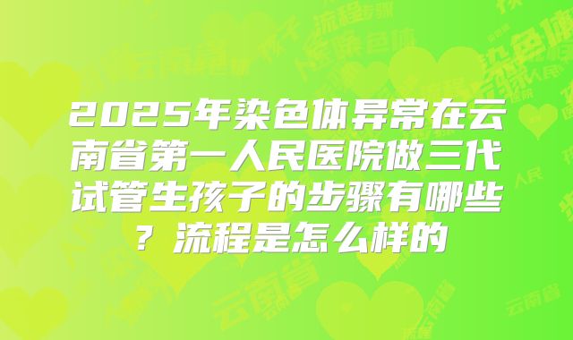 2025年染色体异常在云南省第一人民医院做三代试管生孩子的步骤有哪些？流程是怎么样的