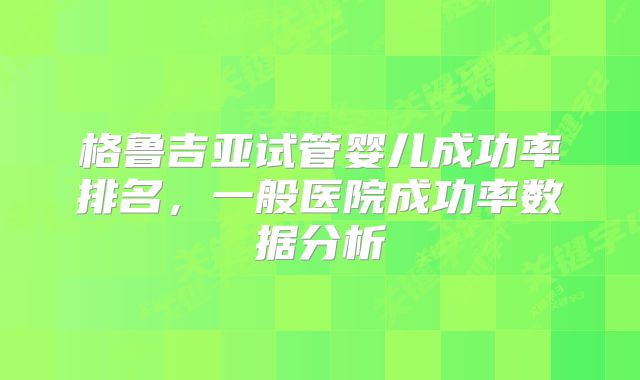 格鲁吉亚试管婴儿成功率排名,一般医院成功率数据分析