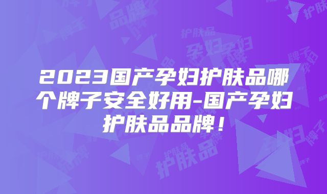 2023国产孕妇护肤品哪个牌子安全好用-国产孕妇护肤品品牌!