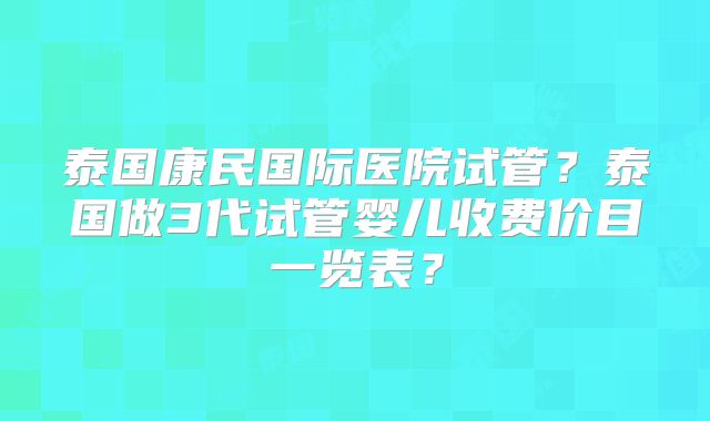 泰国康民国际医院试管？泰国做3代试管婴儿收费价目一览表？