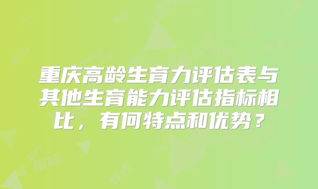重庆高龄生育力评估表与其他生育能力评估指标相比,有何特点和优势?