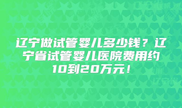 辽宁做试管婴儿多少钱?辽宁省试管婴儿医院费用约10到20万元!