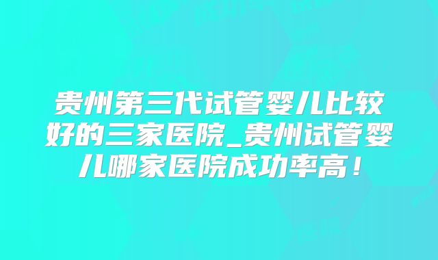 贵州第三代试管婴儿比较好的三家医院_贵州试管婴儿哪家医院成功率高!
