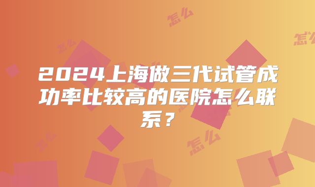 2024上海做三代试管成功率比较高的医院怎么联系？