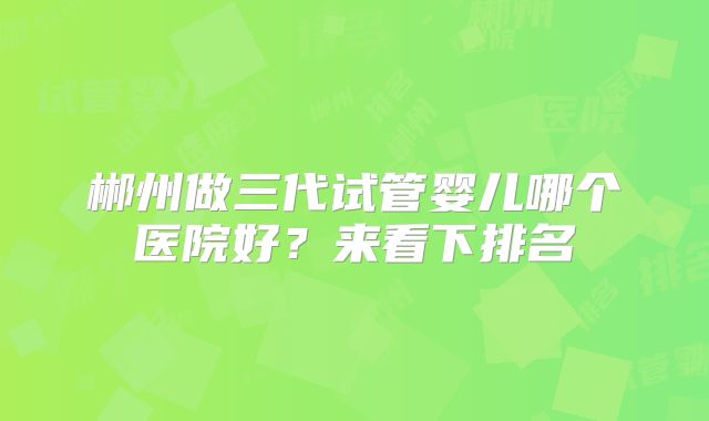 郴州做三代试管婴儿哪个医院好?来看下排名