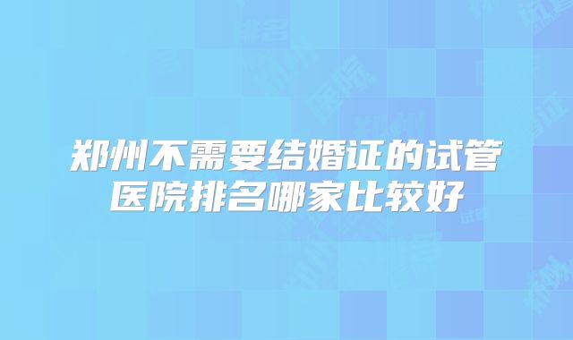 郑州不需要结婚证的试管医院排名哪家比较好