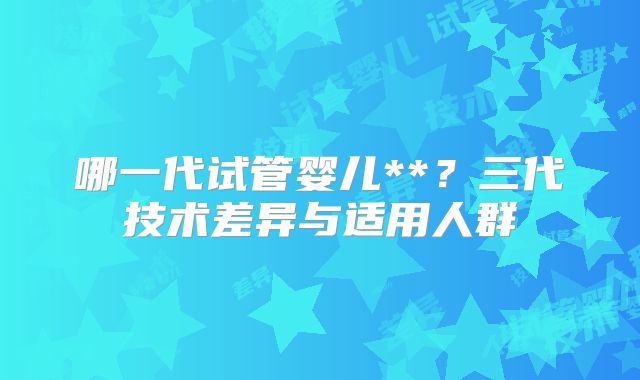 哪一代试管婴儿**？三代技术差异与适用人群