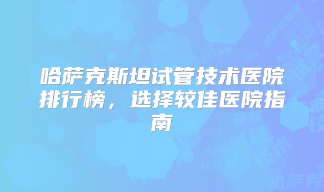 哈萨克斯坦试管技术医院排行榜，选择较佳医院指南