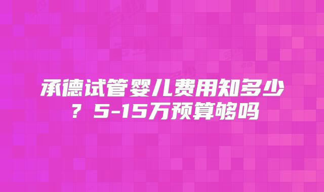 承德试管婴儿费用知多少？5-15万预算够吗