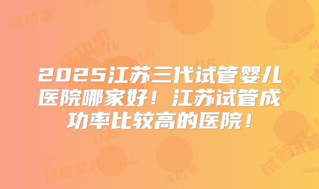 2025江苏三代试管婴儿医院哪家好！江苏试管成功率比较高的医院！