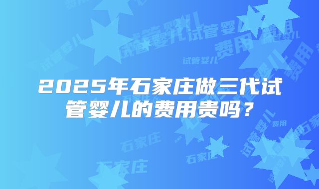 2025年石家庄做三代试管婴儿的费用贵吗？