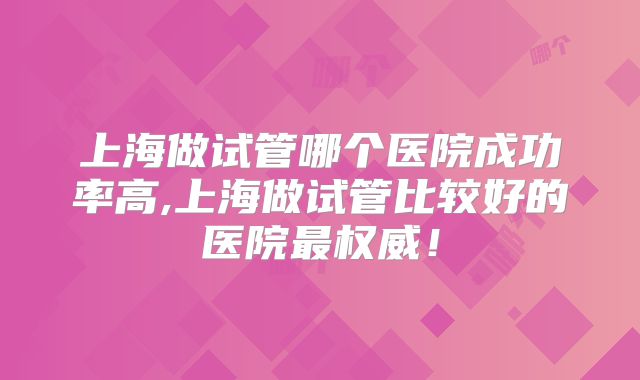 上海做试管哪个医院成功率高,上海做试管比较好的医院最权威！