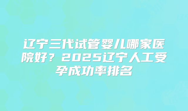 辽宁三代试管婴儿哪家医院好？2025辽宁人工受孕成功率排名